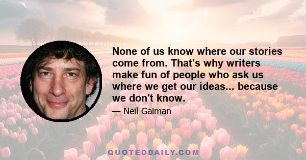 None of us know where our stories come from. That's why writers make fun of people who ask us where we get our ideas... because we don't know.