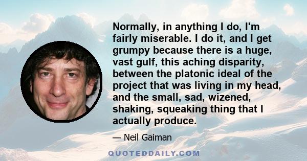 Normally, in anything I do, I'm fairly miserable. I do it, and I get grumpy because there is a huge, vast gulf, this aching disparity, between the platonic ideal of the project that was living in my head, and the small, 