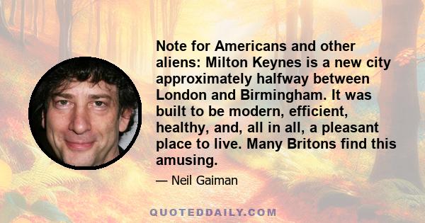 Note for Americans and other aliens: Milton Keynes is a new city approximately halfway between London and Birmingham. It was built to be modern, efficient, healthy, and, all in all, a pleasant place to live. Many