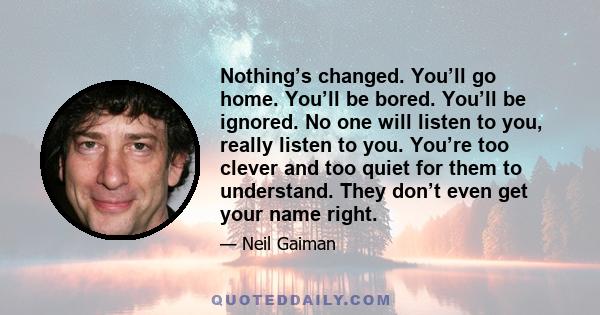 Nothing’s changed. You’ll go home. You’ll be bored. You’ll be ignored. No one will listen to you, really listen to you. You’re too clever and too quiet for them to understand. They don’t even get your name right.