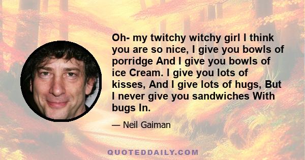 Oh- my twitchy witchy girl I think you are so nice, I give you bowls of porridge And I give you bowls of ice Cream. I give you lots of kisses, And I give lots of hugs, But I never give you sandwiches With bugs In.