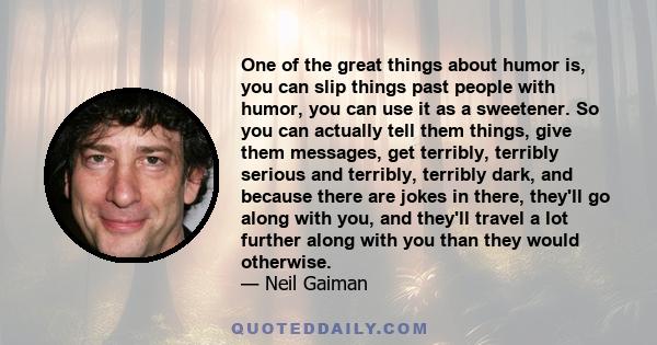 One of the great things about humor is, you can slip things past people with humor, you can use it as a sweetener. So you can actually tell them things, give them messages, get terribly, terribly serious and terribly,