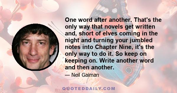 One word after another. That's the only way that novels get written and, short of elves coming in the night and turning your jumbled notes into Chapter Nine, it's the only way to do it. So keep on keeping on. Write