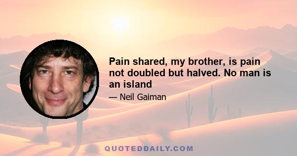 Pain shared, my brother, is pain not doubled but halved. No man is an island