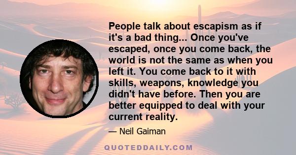 People talk about escapism as if it's a bad thing... Once you've escaped, once you come back, the world is not the same as when you left it. You come back to it with skills, weapons, knowledge you didn't have before.