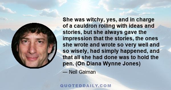 She was witchy, yes, and in charge of a cauldron roiling with ideas and stories, but she always gave the impression that the stories, the ones she wrote and wrote so very well and so wisely, had simply happened, and