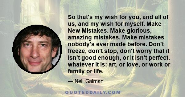 So that's my wish for you, and all of us, and my wish for myself. Make New Mistakes. Make glorious, amazing mistakes. Make mistakes nobody's ever made before. Don't freeze, don't stop, don't worry that it isn't good