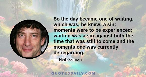 So the day became one of waiting, which was, he knew, a sin: moments were to be experienced; waiting was a sin against both the time that was still to come and the moments one was currently disregarding.