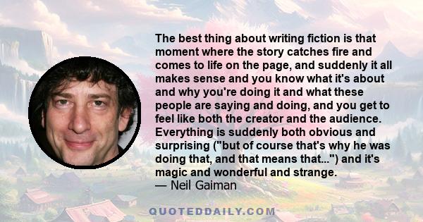 The best thing about writing fiction is that moment where the story catches fire and comes to life on the page, and suddenly it all makes sense and you know what it's about and why you're doing it and what these people