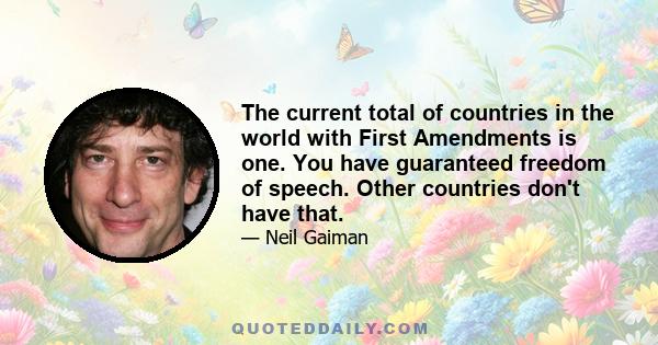 The current total of countries in the world with First Amendments is one. You have guaranteed freedom of speech. Other countries don't have that.