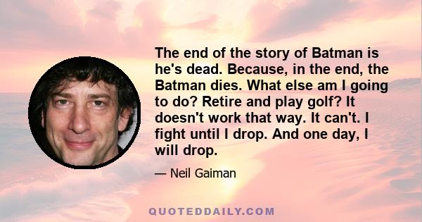 The end of the story of Batman is he's dead. Because, in the end, the Batman dies. What else am I going to do? Retire and play golf? It doesn't work that way. It can't. I fight until I drop. And one day, I will drop.