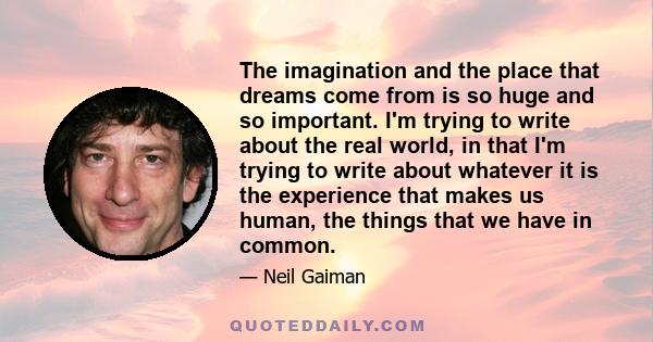 The imagination and the place that dreams come from is so huge and so important. I'm trying to write about the real world, in that I'm trying to write about whatever it is the experience that makes us human, the things