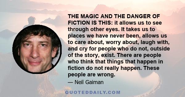 THE MAGIC AND THE DANGER OF FICTION IS THIS: it allows us to see through other eyes. It takes us to places we have never been, allows us to care about, worry about, laugh with, and cry for people who do not, outside of