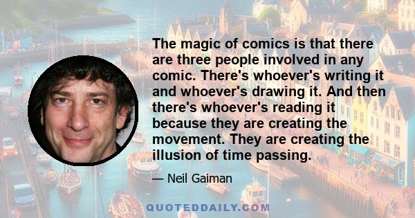 The magic of comics is that there are three people involved in any comic. There's whoever's writing it and whoever's drawing it. And then there's whoever's reading it because they are creating the movement. They are