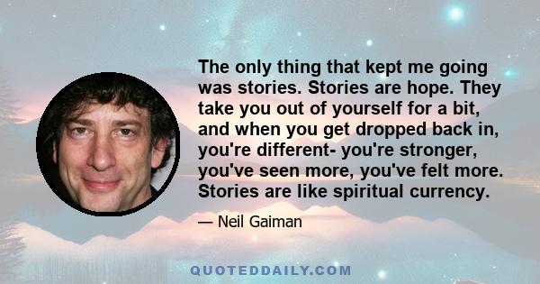 The only thing that kept me going was stories. Stories are hope. They take you out of yourself for a bit, and when you get dropped back in, you're different- you're stronger, you've seen more, you've felt more. Stories