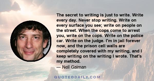 The secret to writing is just to write. Write every day. Never stop writing. Write on every surface you see; write on people on the street. When the cops come to arrest you, write on the cops. Write on the police car.