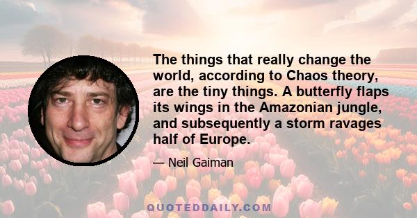 The things that really change the world, according to Chaos theory, are the tiny things. A butterfly flaps its wings in the Amazonian jungle, and subsequently a storm ravages half of Europe.