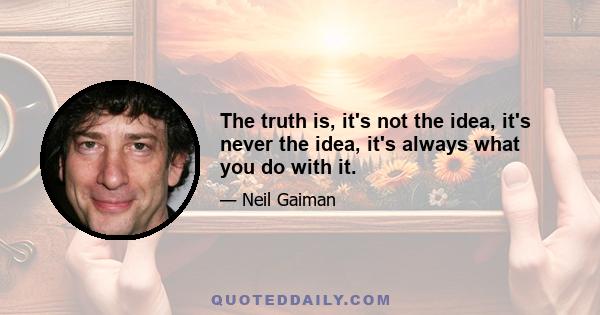 The truth is, it's not the idea, it's never the idea, it's always what you do with it.