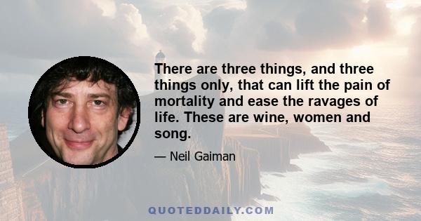 There are three things, and three things only, that can lift the pain of mortality and ease the ravages of life. These are wine, women and song.