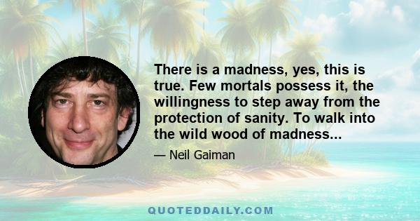 There is a madness, yes, this is true. Few mortals possess it, the willingness to step away from the protection of sanity. To walk into the wild wood of madness...