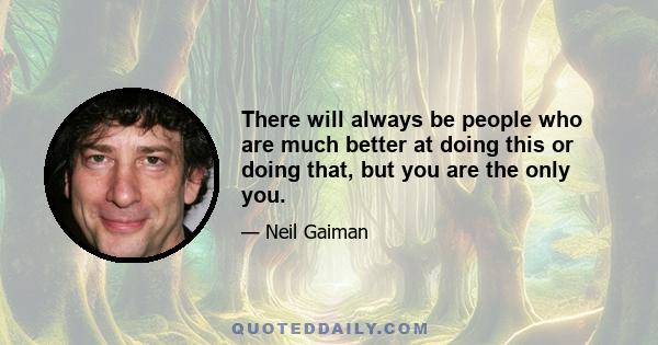 There will always be people who are much better at doing this or doing that, but you are the only you.