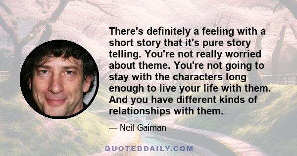 There's definitely a feeling with a short story that it's pure story telling. You're not really worried about theme. You're not going to stay with the characters long enough to live your life with them. And you have