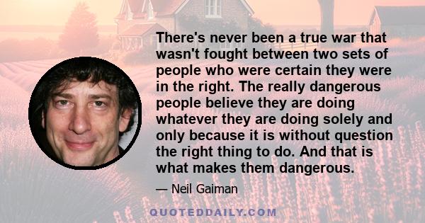 There's never been a true war that wasn't fought between two sets of people who were certain they were in the right. The really dangerous people believe they are doing whatever they are doing solely and only because it