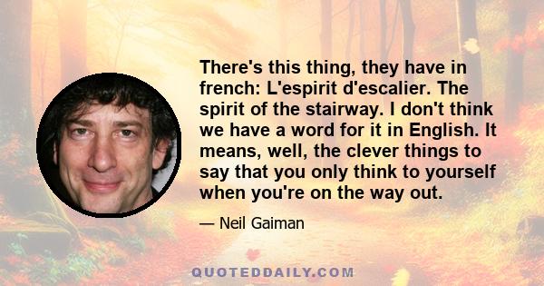 There's this thing, they have in french: L'espirit d'escalier. The spirit of the stairway. I don't think we have a word for it in English. It means, well, the clever things to say that you only think to yourself when