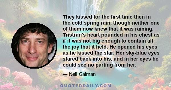 They kissed for the first time then in the cold spring rain, though neither one of them now knew that it was raining. Tristran's heart pounded in his chest as if it was not big enough to contain all the joy that it