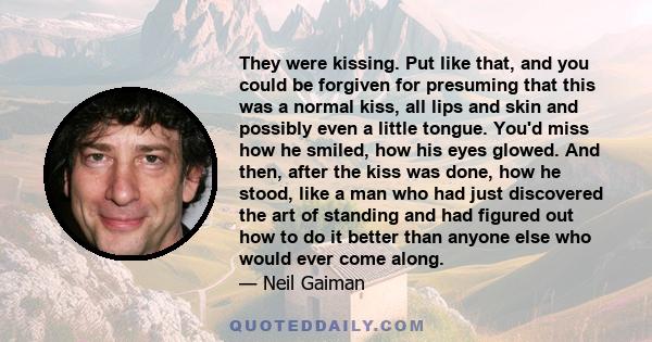 They were kissing. Put like that, and you could be forgiven for presuming that this was a normal kiss, all lips and skin and possibly even a little tongue. You'd miss how he smiled, how his eyes glowed. And then, after