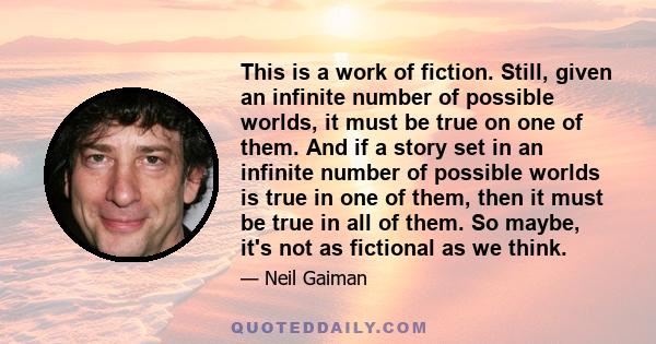 This is a work of fiction. Still, given an infinite number of possible worlds, it must be true on one of them. And if a story set in an infinite number of possible worlds is true in one of them, then it must be true in