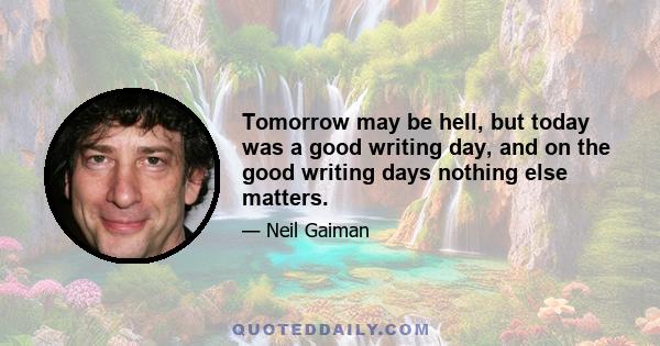 Tomorrow may be hell, but today was a good writing day, and on the good writing days nothing else matters.