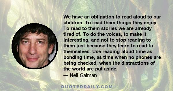 We have an obligation to read aloud to our children. To read them things they enjoy. To read to them stories we are already tired of. To do the voices, to make it interesting, and not to stop reading to them just