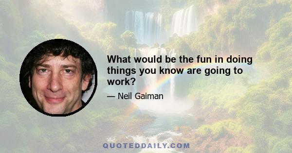 What would be the fun in doing things you know are going to work?