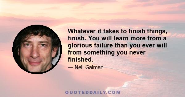 Whatever it takes to finish things, finish. You will learn more from a glorious failure than you ever will from something you never finished.