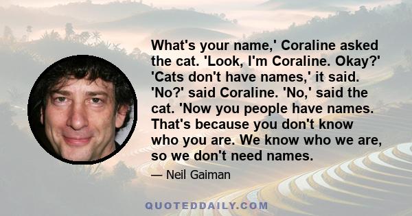 What's your name,' Coraline asked the cat. 'Look, I'm Coraline. Okay?' 'Cats don't have names,' it said. 'No?' said Coraline. 'No,' said the cat. 'Now you people have names. That's because you don't know who you are. We 