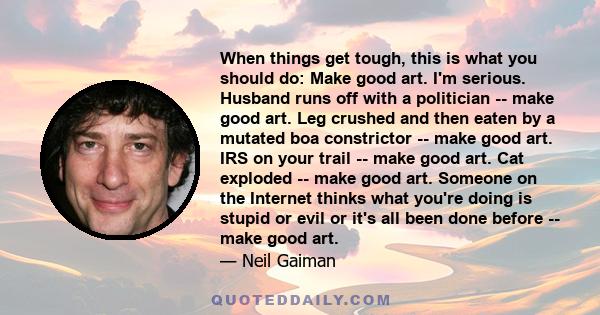 When things get tough, this is what you should do: Make good art. I'm serious. Husband runs off with a politician -- make good art. Leg crushed and then eaten by a mutated boa constrictor -- make good art. IRS on your