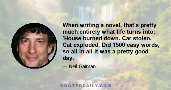 When writing a novel, that's pretty much entirely what life turns into: 'House burned down. Car stolen. Cat exploded. Did 1500 easy words, so all in all it was a pretty good day.