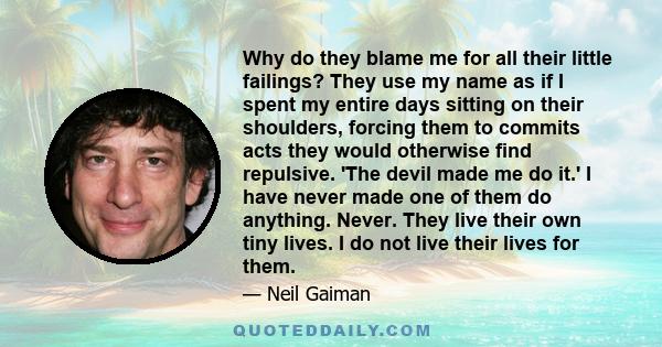 Why do they blame me for all their little failings? They use my name as if I spent my entire days sitting on their shoulders, forcing them to commits acts they would otherwise find repulsive. 'The devil made me do it.'