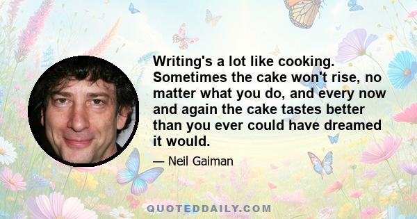 Writing's a lot like cooking. Sometimes the cake won't rise, no matter what you do, and every now and again the cake tastes better than you ever could have dreamed it would.