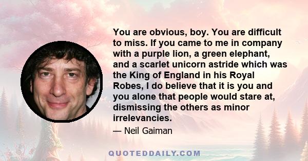 You are obvious, boy. You are difficult to miss. If you came to me in company with a purple lion, a green elephant, and a scarlet unicorn astride which was the King of England in his Royal Robes, I do believe that it is 