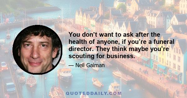 You don’t want to ask after the health of anyone, if you’re a funeral director. They think maybe you’re scouting for business.