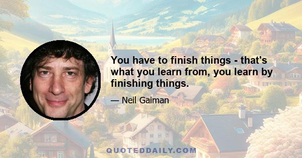 You have to finish things - that's what you learn from, you learn by finishing things.