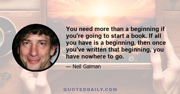 You need more than a beginning if you're going to start a book. If all you have is a beginning, then once you've written that beginning, you have nowhere to go.