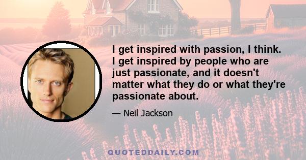 I get inspired with passion, I think. I get inspired by people who are just passionate, and it doesn't matter what they do or what they're passionate about. I just think passion is such an embraceable thing, whether