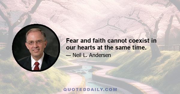 Fear and faith cannot coexist in our hearts at the same time.