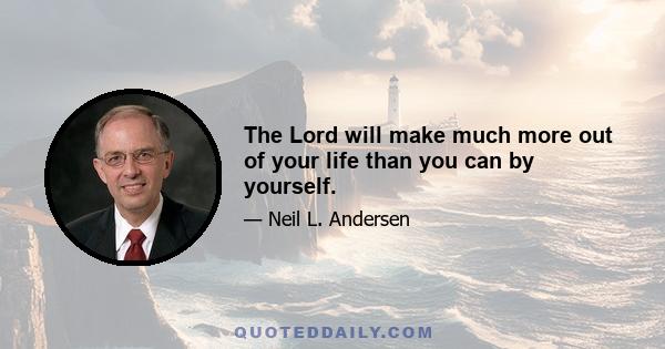 The Lord will make much more out of your life than you can by yourself.