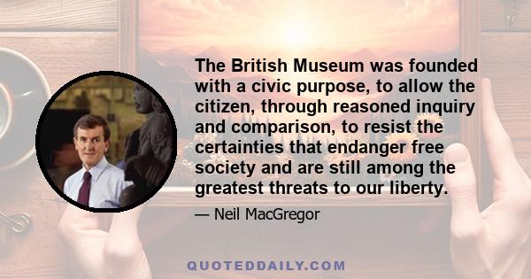 The British Museum was founded with a civic purpose, to allow the citizen, through reasoned inquiry and comparison, to resist the certainties that endanger free society and are still among the greatest threats to our