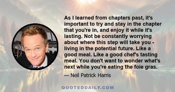 As I learned from chapters past, it's important to try and stay in the chapter that you're in, and enjoy it while it's lasting. Not be constantly worrying about where this step will take you - living in the potential