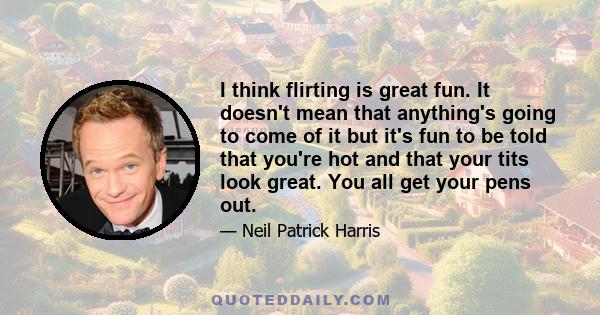 I think flirting is great fun. It doesn't mean that anything's going to come of it but it's fun to be told that you're hot and that your tits look great. You all get your pens out.